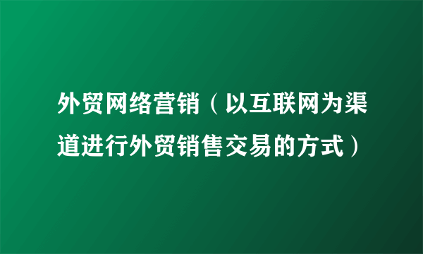 外贸网络营销（以互联网为渠道进行外贸销售交易的方式）