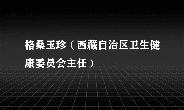 格桑玉珍（西藏自治区卫生健康委员会主任）