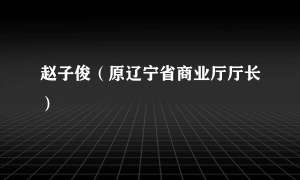 赵子俊（原辽宁省商业厅厅长）