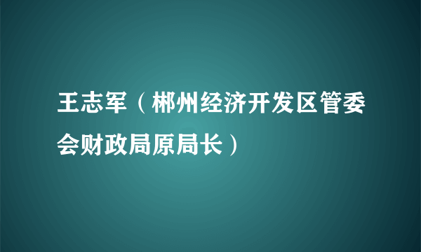 王志军（郴州经济开发区管委会财政局原局长）