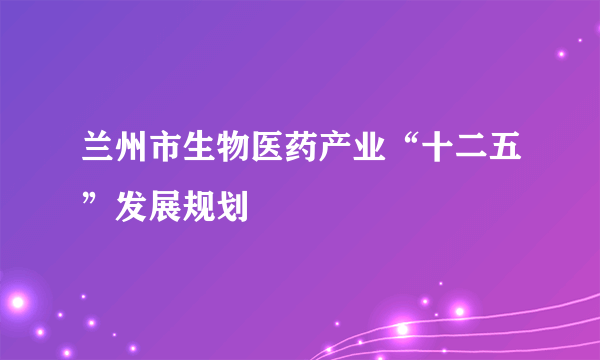 兰州市生物医药产业“十二五”发展规划