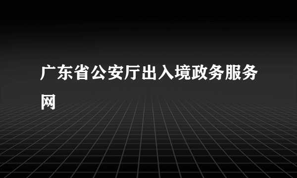 广东省公安厅出入境政务服务网