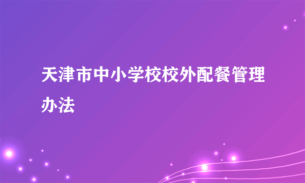 天津市中小学校校外配餐管理办法